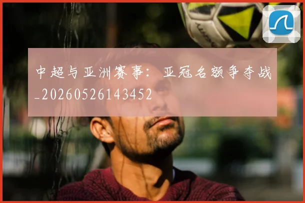 中超与亚洲赛事：亚冠名额争夺战_20260526143452