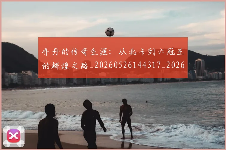 乔丹的传奇生涯：从北卡到六冠王的辉煌之路_20260526144317_20260608142417