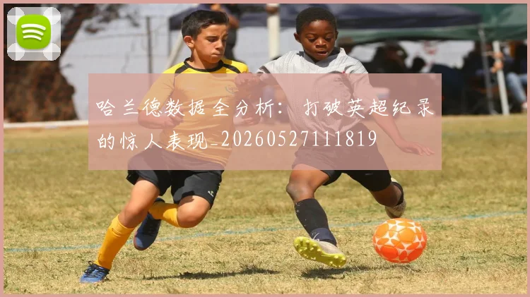 哈兰德数据全分析:打破英超纪录的惊人表现_20260527111819