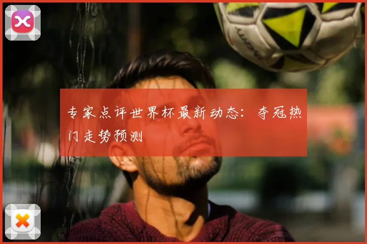 专家点评世界杯最新动态：夺冠热门走势预测