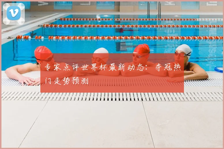 专家点评世界杯最新动态：夺冠热门走势预测